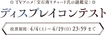 TVアニメ「宝石商リチャード氏の謎鑑定」 ディスプレイコンテスト  投票期間： 4/4（土）～ 4/19（日）23:59まで