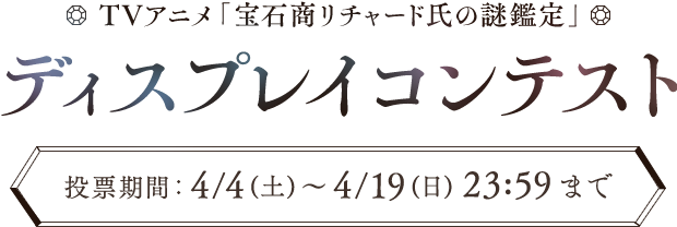 TVアニメ「宝石商リチャード氏の謎鑑定」 ディスプレイコンテスト  投票期間： 4/4（土）～ 4/19（日）23:59まで